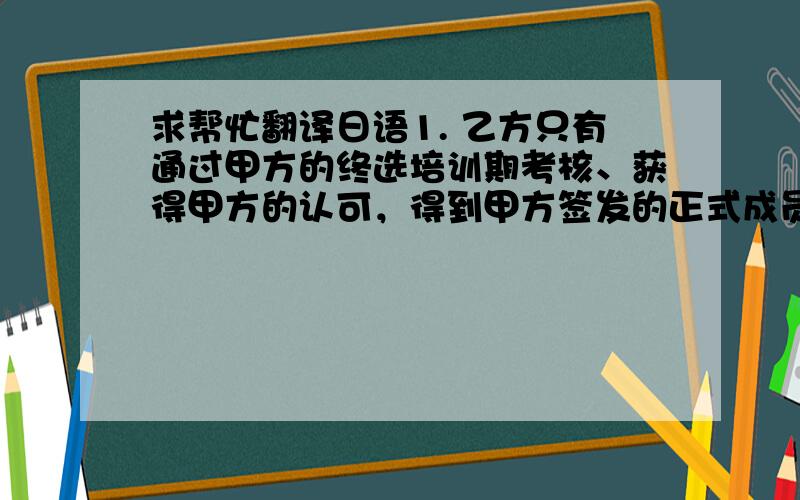 求帮忙翻译日语1. 乙方只有通过甲方的终选培训期考核、获得甲方的认可，得到甲方签发的正式成员证书之日，才能成为xxxx的