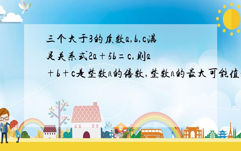 三个大于3的质数a,b,c满足关系式2a+5b=c,则a+b+c是整数n的倍数,整数n的最大可能值是多少?并证明结论