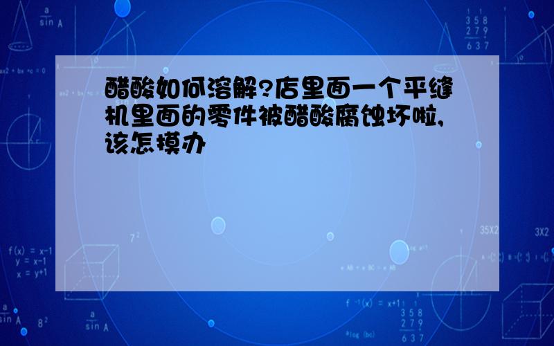 醋酸如何溶解?店里面一个平缝机里面的零件被醋酸腐蚀坏啦,该怎摸办