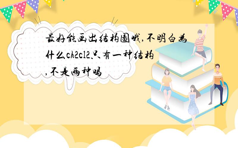 最好能画出结构图哦,不明白为什么ch2cl2只有一种结构,不是两种吗