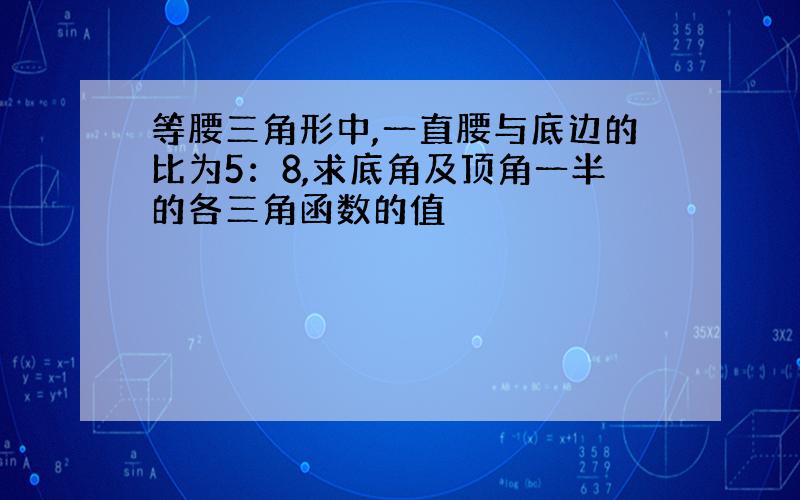 等腰三角形中,一直腰与底边的比为5：8,求底角及顶角一半的各三角函数的值