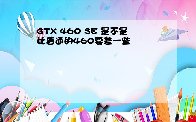 GTX 460 SE 是不是比普通的460要差一些