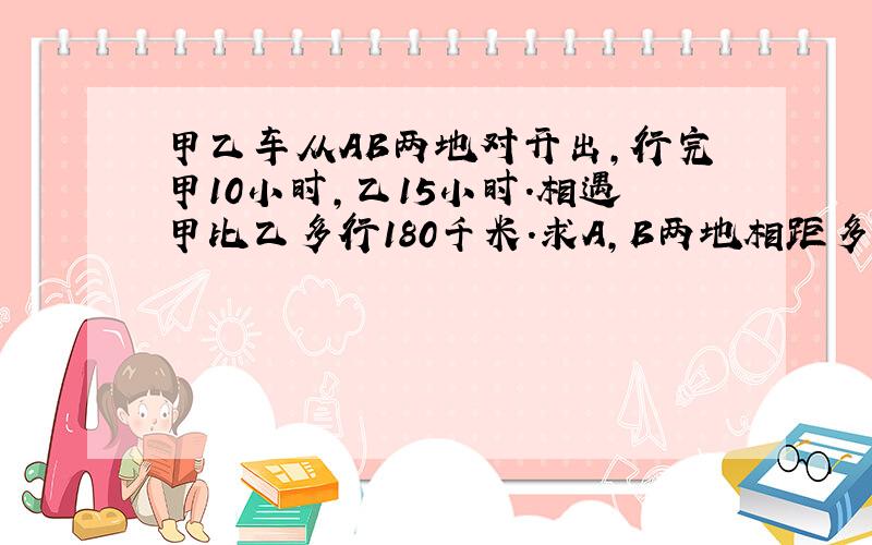 甲乙车从AB两地对开出,行完甲10小时,乙15小时.相遇甲比乙多行180千米.求A,B两地相距多少千米?