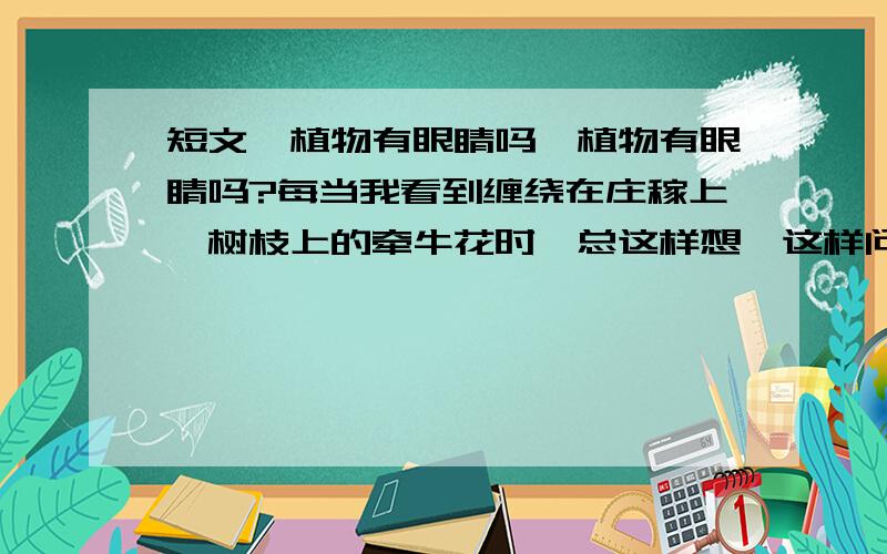 短文《植物有眼睛吗》植物有眼睛吗?每当我看到缠绕在庄稼上、树枝上的牵牛花时,总这样想,这样问.“你真傻呀!植物怎么会有眼