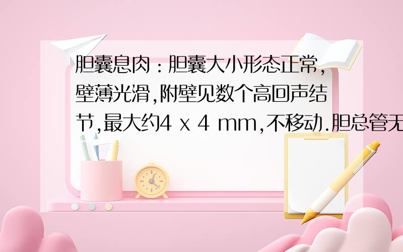 胆囊息肉：胆囊大小形态正常,壁薄光滑,附壁见数个高回声结节,最大约4 x 4 mm,不移动.胆总管无扩张.