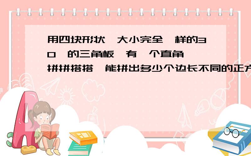 用四块形状、大小完全一样的30°的三角板{有一个直角},拼拼搭搭,能拼出多少个边长不同的正方形?