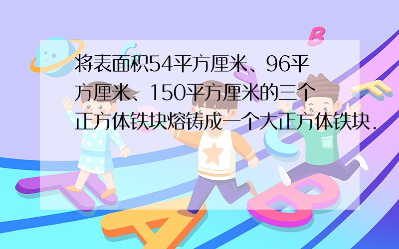 将表面积54平方厘米、96平方厘米、150平方厘米的三个正方体铁块熔铸成一个大正方体铁块.