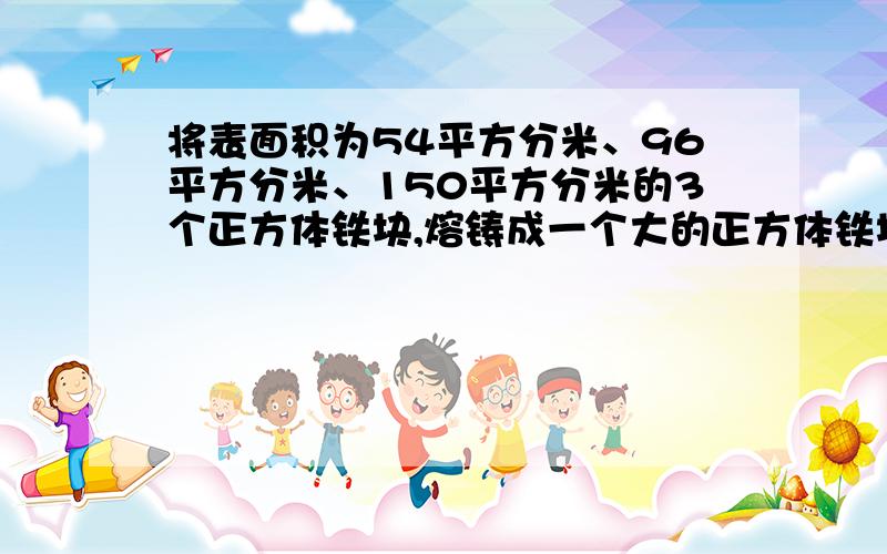 将表面积为54平方分米、96平方分米、150平方分米的3个正方体铁块,熔铸成一个大的正方体铁块（不计损耗）大