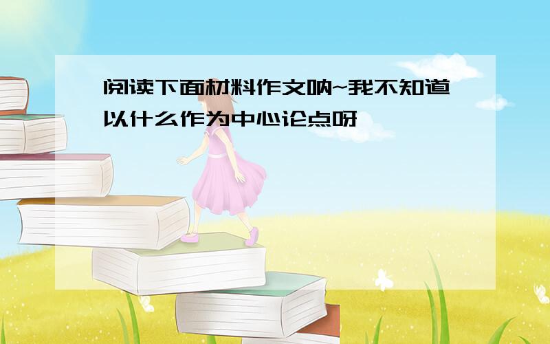 阅读下面材料作文呐~我不知道以什么作为中心论点呀