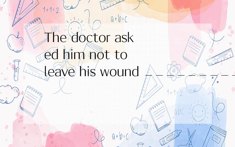 The doctor asked him not to leave his wound _________.