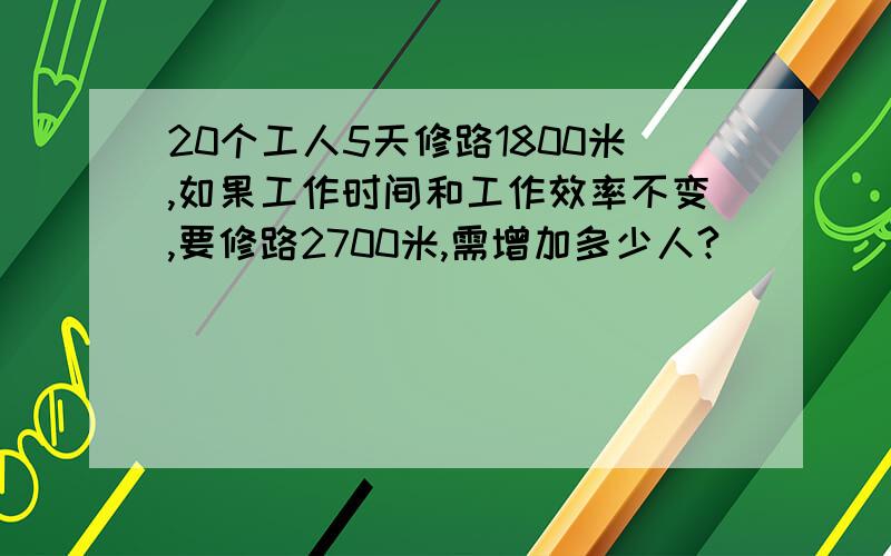 20个工人5天修路1800米,如果工作时间和工作效率不变,要修路2700米,需增加多少人?