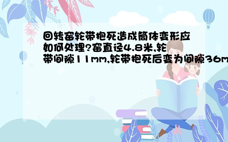 回转窑轮带抱死造成筒体变形应如何处理?窑直径4.8米,轮带间隙11mm,轮带抱死后变为间隙36mm,应如何处理