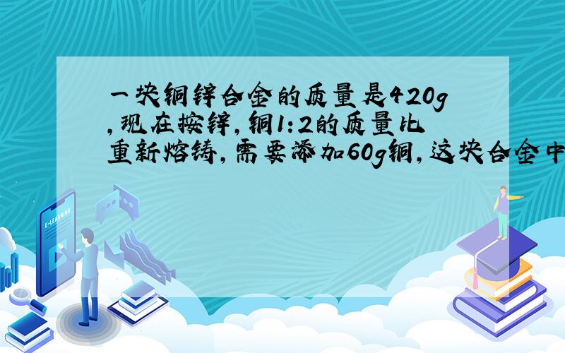 一块铜锌合金的质量是420g,现在按锌,铜1:2的质量比重新熔铸,需要添加60g铜,这块合金中原有锌、铜各多少克