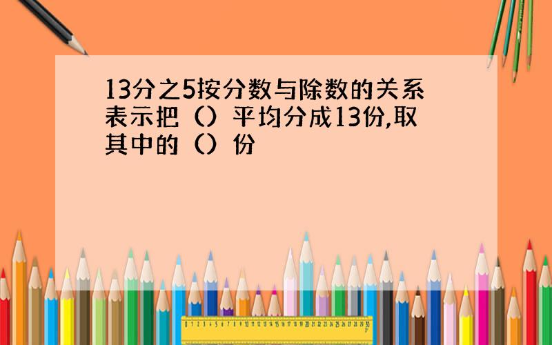 13分之5按分数与除数的关系表示把（）平均分成13份,取其中的（）份