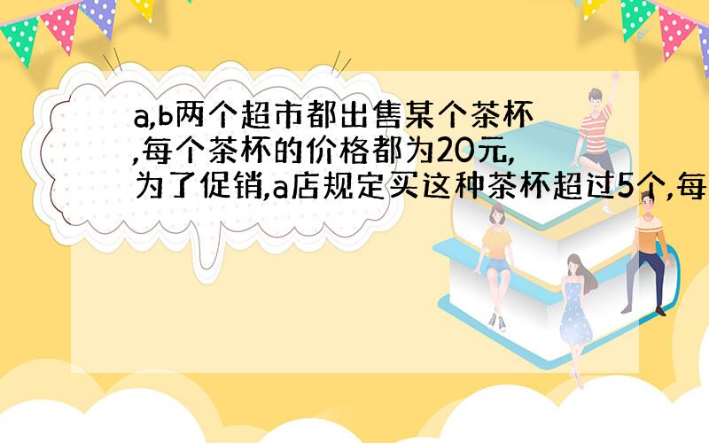 a,b两个超市都出售某个茶杯,每个茶杯的价格都为20元,为了促销,a店规定买这种茶杯超过5个,每多买1个返还4元,b店则