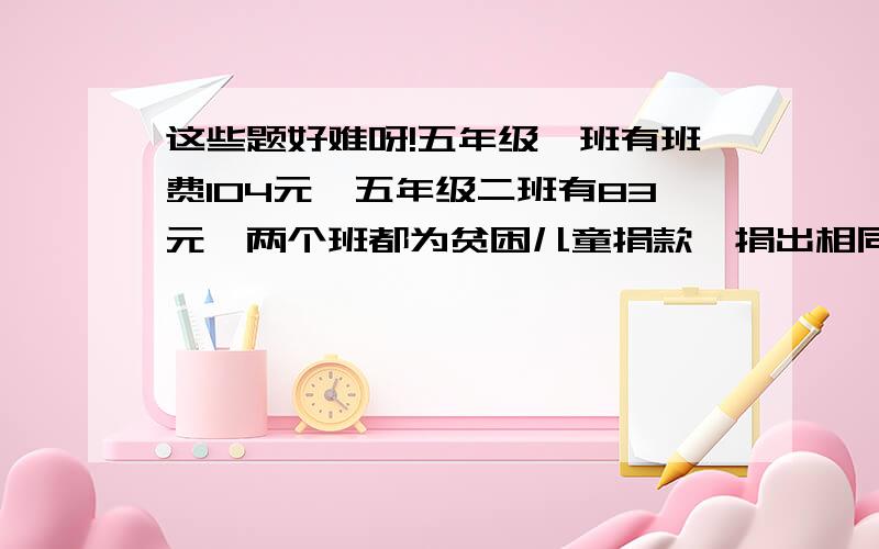 这些题好难呀!五年级一班有班费104元,五年级二班有83元,两个班都为贫困儿童捐款,捐出相同的钱后,一班余款的2/7等于