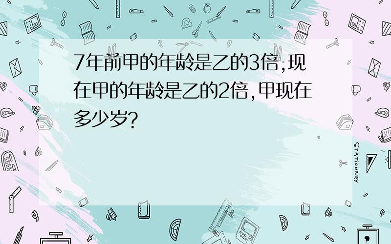 7年前甲的年龄是乙的3倍,现在甲的年龄是乙的2倍,甲现在多少岁?