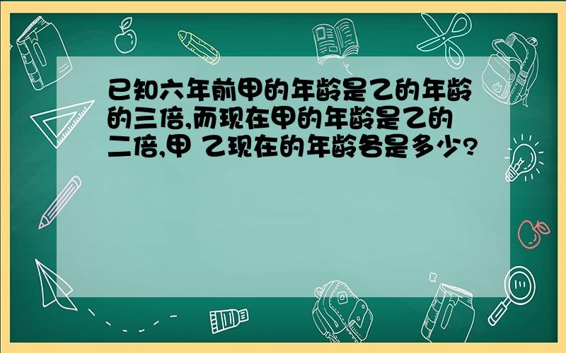 已知六年前甲的年龄是乙的年龄的三倍,而现在甲的年龄是乙的二倍,甲 乙现在的年龄各是多少?