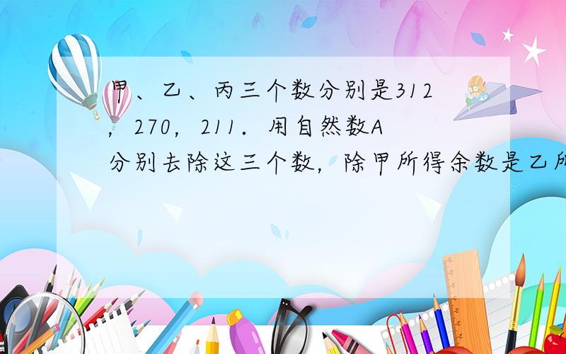 甲、乙、丙三个数分别是312，270，211．用自然数A分别去除这三个数，除甲所得余数是乙所得余数的2倍，除乙所得余数是