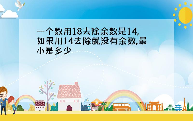 一个数用18去除余数是14,如果用14去除就没有余数,最小是多少