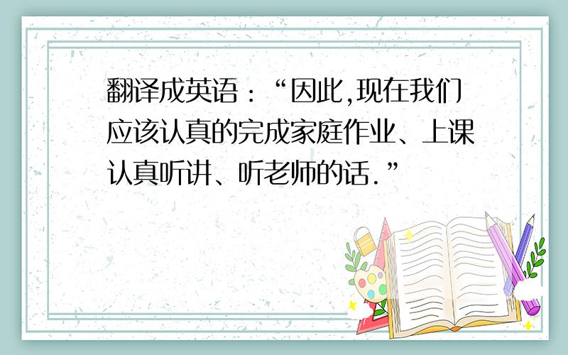 翻译成英语：“因此,现在我们应该认真的完成家庭作业、上课认真听讲、听老师的话.”