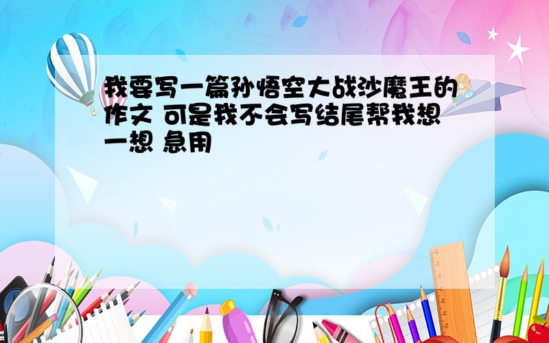 我要写一篇孙悟空大战沙魔王的作文 可是我不会写结尾帮我想一想 急用