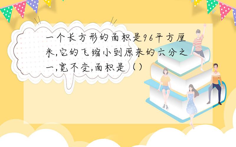 一个长方形的面积是96平方厘米,它的飞缩小到原来的六分之一,宽不变,面积是（）