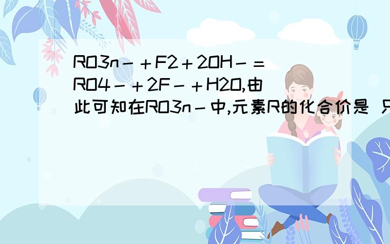 RO3n－＋F2＋2OH－＝RO4－＋2F－＋H2O,由此可知在RO3n－中,元素R的化合价是 只求为什么!谢