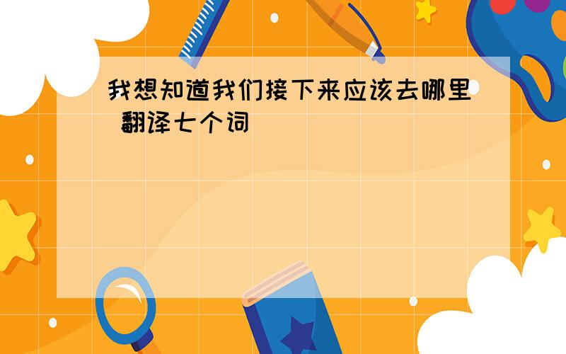 我想知道我们接下来应该去哪里 翻译七个词