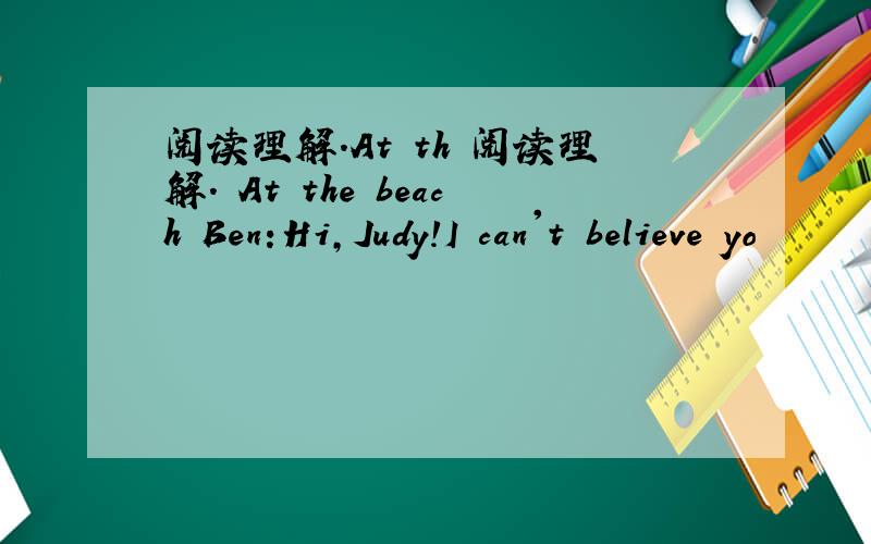 阅读理解.At th 阅读理解. At the beach Ben:Hi,Judy!I can't believe yo