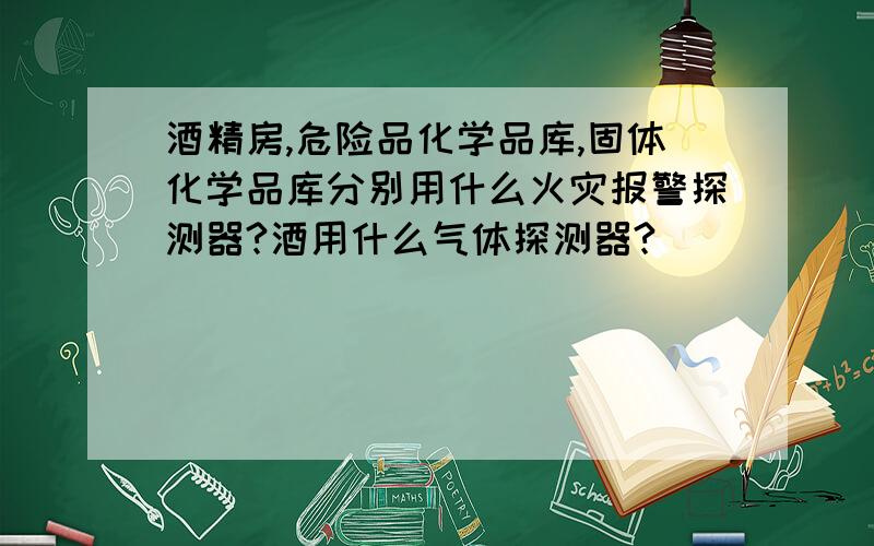 酒精房,危险品化学品库,固体化学品库分别用什么火灾报警探测器?酒用什么气体探测器?