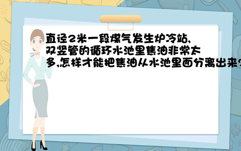 直径2米一段煤气发生炉冷站,双竖管的循环水池里焦油非常太多,怎样才能把焦油从水池里面分离出来?