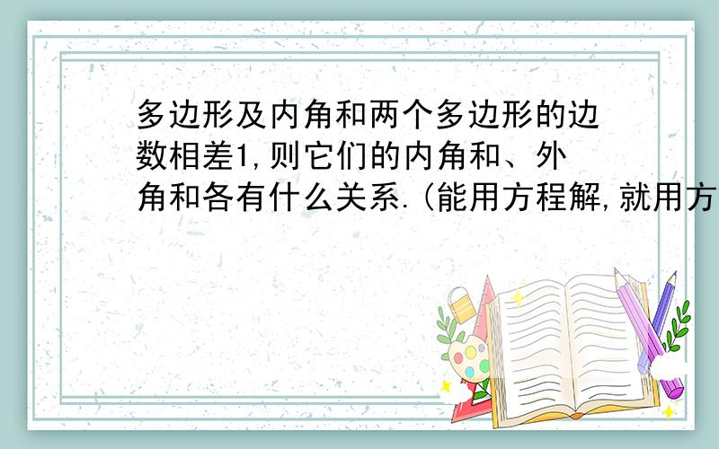 多边形及内角和两个多边形的边数相差1,则它们的内角和、外角和各有什么关系.(能用方程解,就用方程解)