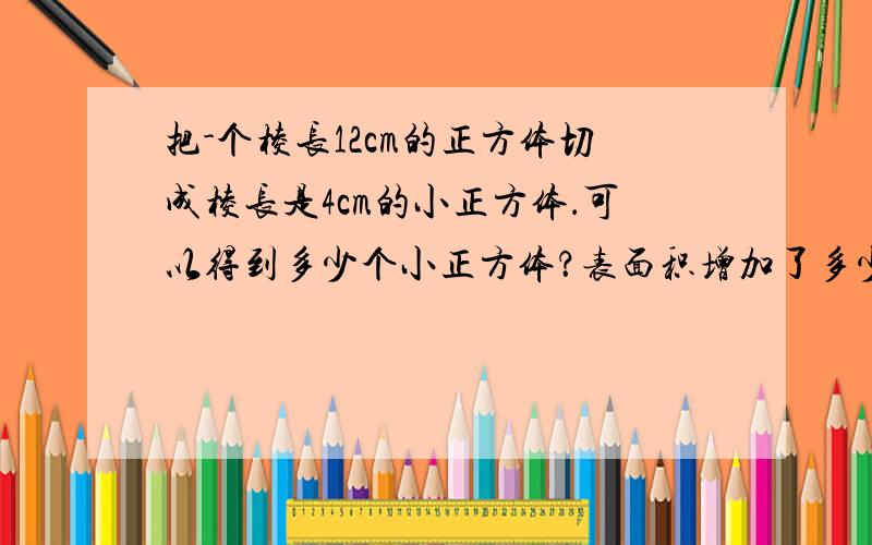 把-个棱长12cm的正方体切成棱长是4cm的小正方体．可以得到多少个小正方体？表面积增加了多少？