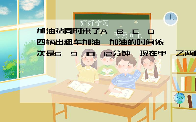 加油站同时来了A、B、C、D四辆出租车加油,加油的时间依次是6、9、10、12分钟,现在甲、乙两根