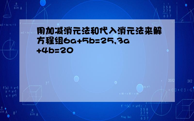 用加减消元法和代入消元法来解方程组6a+5b=25,3a+4b=20