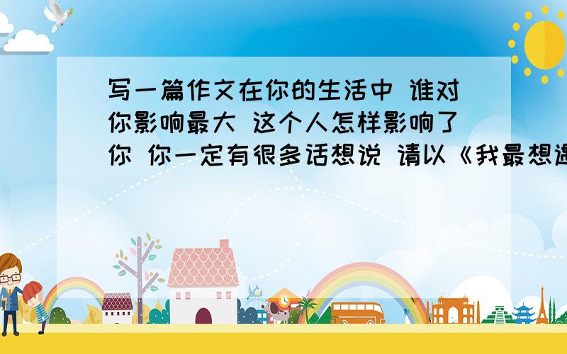 写一篇作文在你的生活中 谁对你影响最大 这个人怎样影响了你 你一定有很多话想说 请以《我最想遇见的那个人》为题写一篇文章