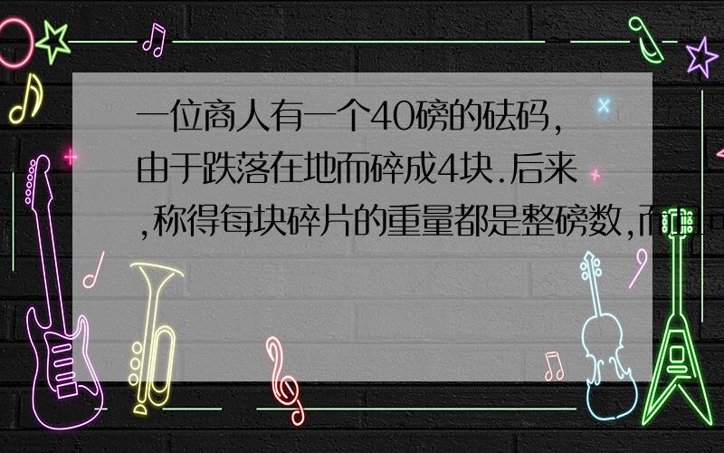 一位商人有一个40磅的砝码,由于跌落在地而碎成4块.后来,称得每块碎片的重量都是整磅数,而且可以用这4块来称从1至40磅