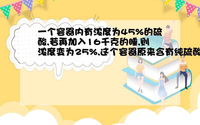 一个容器内有浓度为45%的硫酸,若再加入16千克的睡,则浓度变为25%,这个容器原来含有纯硫酸多少千克?