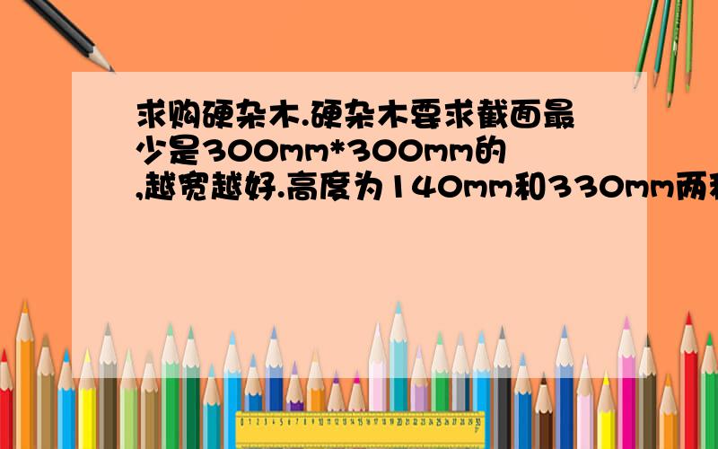 求购硬杂木.硬杂木要求截面最少是300mm*300mm的,越宽越好.高度为140mm和330mm两种.