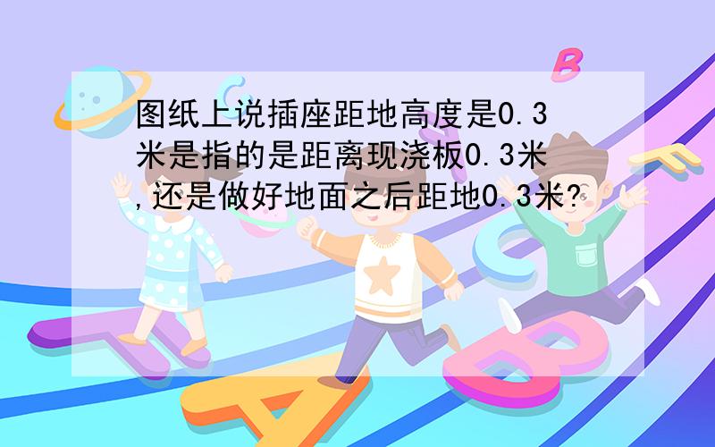 图纸上说插座距地高度是0.3米是指的是距离现浇板0.3米,还是做好地面之后距地0.3米?