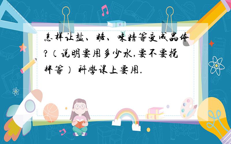 怎样让盐、糖、味精等变成晶体?（说明要用多少水,要不要搅拌等） 科学课上要用.