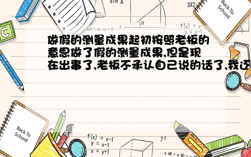 做假的测量成果起初按照老板的意思做了假的测量成果,但是现在出事了,老板不承认自己说的话了,我还怎么办,出了假的测量成果会