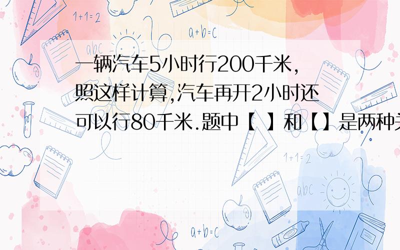 一辆汽车5小时行200千米,照这样计算,汽车再开2小时还可以行80千米.题中【 】和【】是两种关系的量?