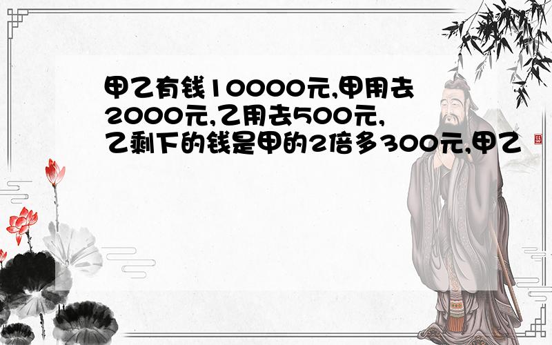 甲乙有钱10000元,甲用去2000元,乙用去500元,乙剩下的钱是甲的2倍多300元,甲乙