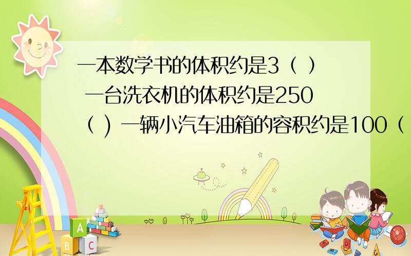 一本数学书的体积约是3（ ） 一台洗衣机的体积约是250（ ) 一辆小汽车油箱的容积约是100（ ）