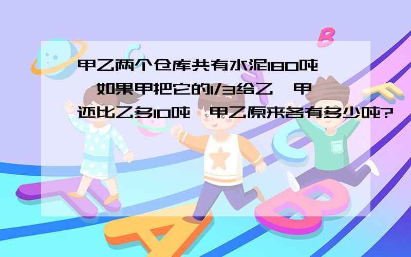 甲乙两个仓库共有水泥180吨,如果甲把它的1/3给乙,甲还比乙多10吨,甲乙原来各有多少吨?