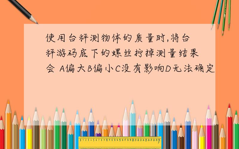 使用台秤测物体的质量时,将台秤游码底下的螺丝拧掉测量结果会 A偏大B偏小C没有影响D无法确定