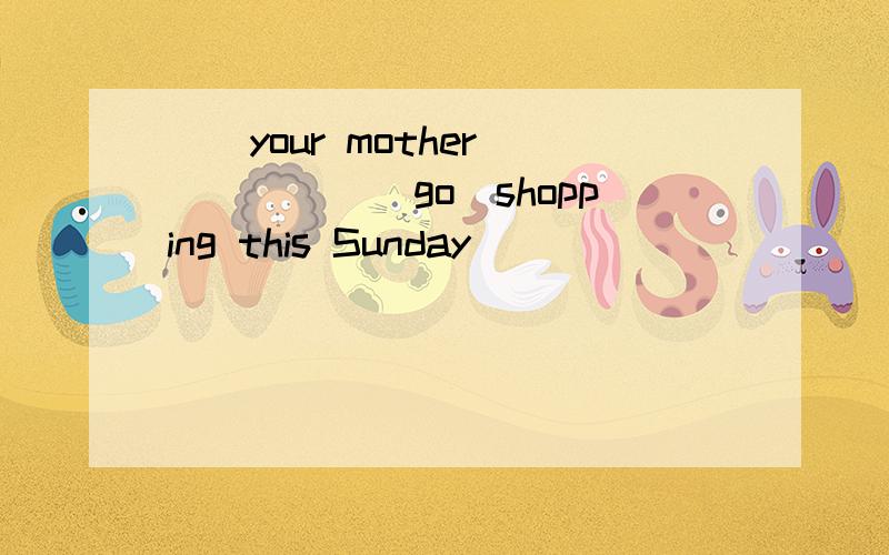 （）your mother（）（）（）（go）shopping this Sunday