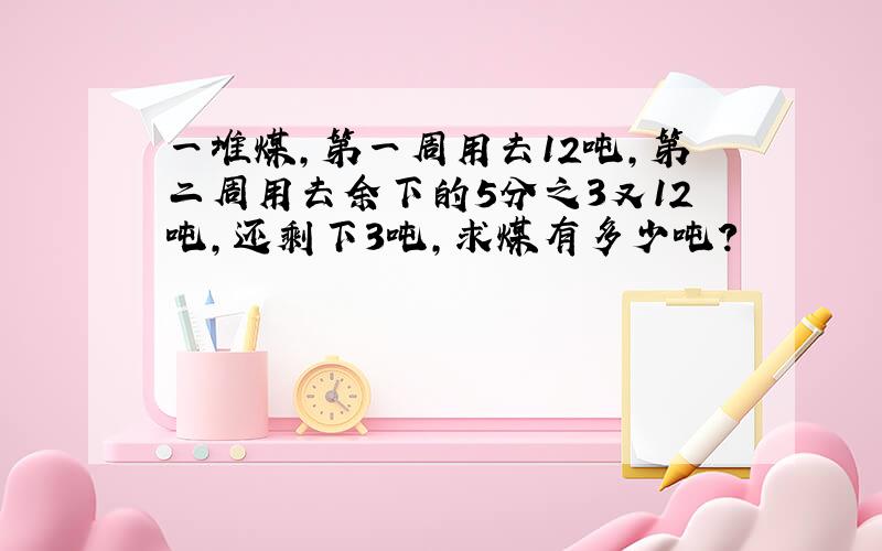 一堆煤,第一周用去12吨,第二周用去余下的5分之3又12吨,还剩下3吨,求煤有多少吨?